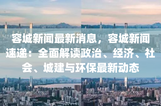 容城新聞最新消息，容城新聞速遞：全面解讀政治、經(jīng)濟(jì)、社會、城建與環(huán)保最新動態(tài)