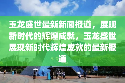 玉龍盛世最新新聞報道，展現(xiàn)新時代的輝煌成就，玉龍盛世展現(xiàn)新時代輝煌成就的最新報道