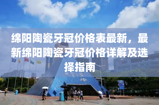 綿陽陶瓷牙冠價格表最新，最新綿陽陶瓷牙冠價格詳解及選擇指南