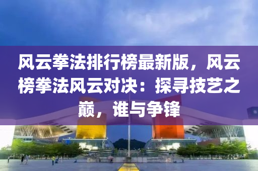 風云拳法排行榜最新版，風云榜拳法風云對決：探尋技藝之巔，誰與爭鋒