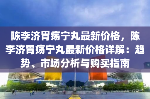 陳李濟胃瘍寧丸最新價格，陳李濟胃瘍寧丸最新價格詳解：趨勢、市場分析與購買指南