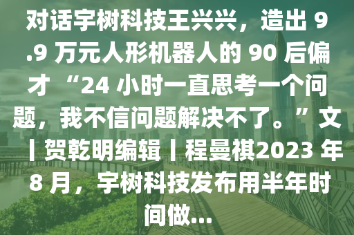 對(duì)話宇樹科技王興興，造出 9.9 萬元人形機(jī)器人的 90 后偏才 “24 小時(shí)一直思考一個(gè)問題，我不信問題解決不了?！蔽呢R乾明編輯丨程曼祺2023 年 8 月，宇樹科技發(fā)布用半年時(shí)間做...