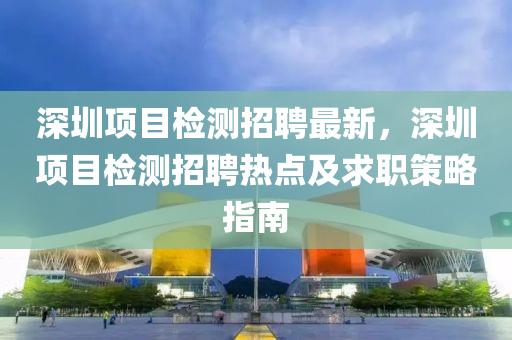 深圳項目檢測招聘最新，深圳項目檢測招聘熱點及求職策略指南