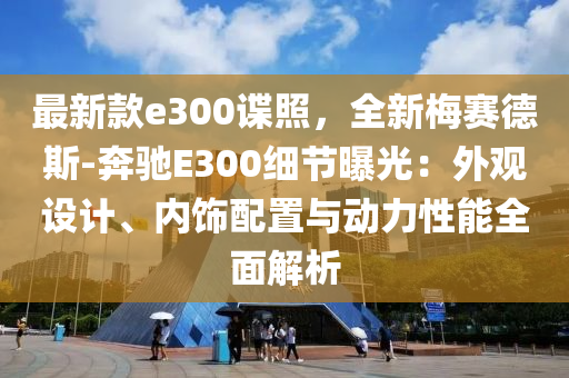 最新款e300諜照，全新梅賽德斯-奔馳E300細(xì)節(jié)曝光：外觀設(shè)計、內(nèi)飾配置與動力性能全面解析