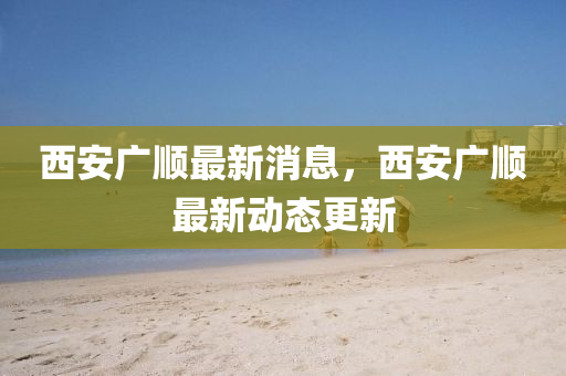 西安廣順最新消息，西安廣順最新動態(tài)更新