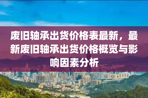 廢舊軸承出貨價格表最新，最新廢舊軸承出貨價格概覽與影響因素分析