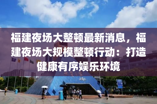 福建夜場大整頓最新消息，福建夜場大規(guī)模整頓行動：打造健康有序娛樂環(huán)境