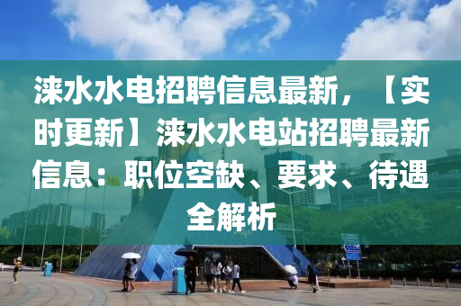 淶水水電招聘信息最新，【實(shí)時(shí)更新】淶水水電站招聘最新信息：職位空缺、要求、待遇全解析