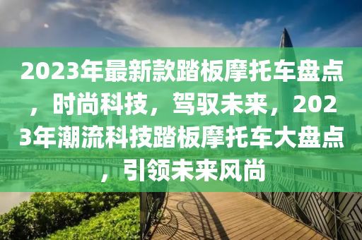 2023年最新款踏板摩托車盤點，時尚科技，駕馭未來，2023年潮流科技踏板摩托車大盤點，引領(lǐng)未來風(fēng)尚