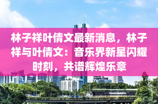 林子祥葉倩文最新消息，林子祥與葉倩文：音樂界新星閃耀時刻，共譜輝煌樂章