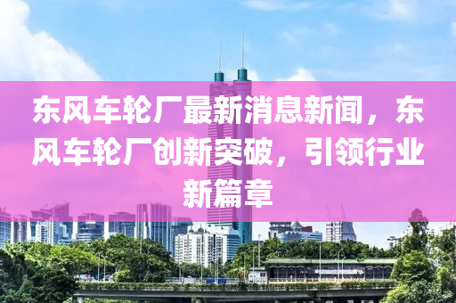 東風(fēng)車輪廠最新消息新聞，東風(fēng)車輪廠創(chuàng)新突破，引領(lǐng)行業(yè)新篇章