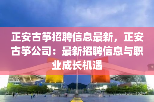 正安古箏招聘信息最新，正安古箏公司：最新招聘信息與職業(yè)成長機(jī)遇