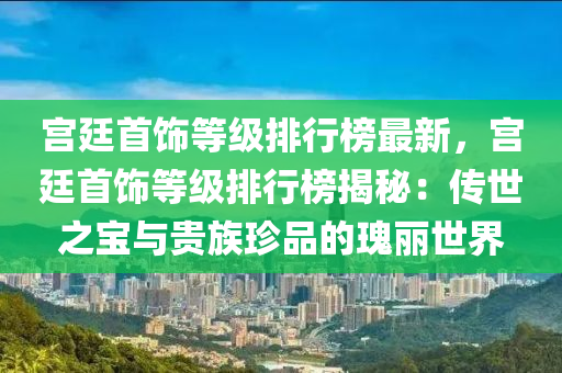 宮廷首飾等級排行榜最新，宮廷首飾等級排行榜揭秘：傳世之寶與貴族珍品的瑰麗世界