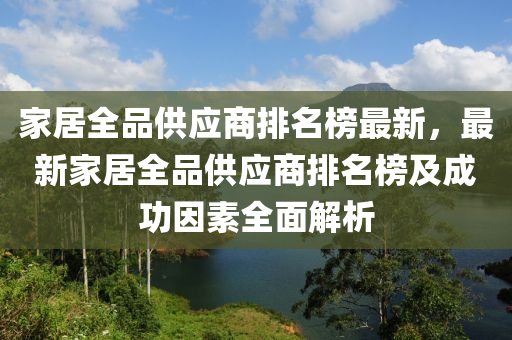 家居全品供應(yīng)商排名榜最新，最新家居全品供應(yīng)商排名榜及成功因素全面解析