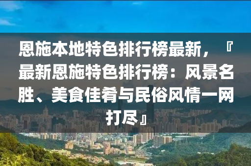 恩施本地特色排行榜最新，『最新恩施特色排行榜：風(fēng)景名勝、美食佳肴與民俗風(fēng)情一網(wǎng)打盡』