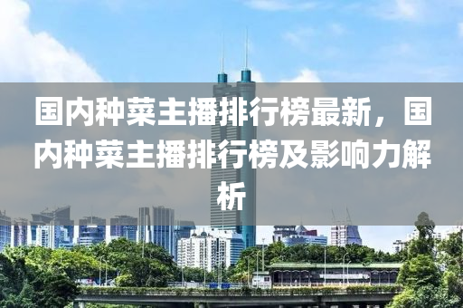 國內(nèi)種菜主播排行榜最新，國內(nèi)種菜主播排行榜及影響力解析