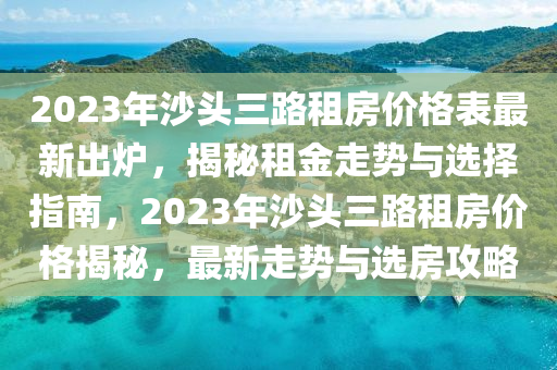 2023年沙頭三路租房?jī)r(jià)格表最新出爐，揭秘租金走勢(shì)與選擇指南，2023年沙頭三路租房?jī)r(jià)格揭秘，最新走勢(shì)與選房攻略