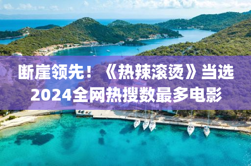 斷崖領(lǐng)先！《熱辣滾燙》當(dāng)選2024全網(wǎng)熱搜數(shù)最多電影