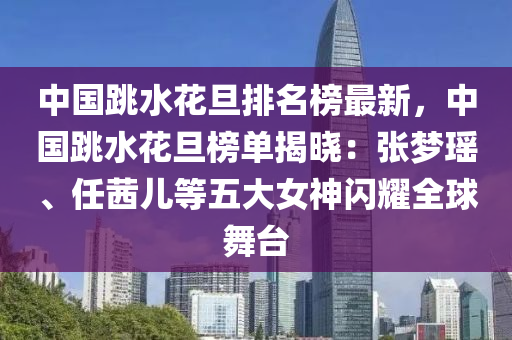 中國跳水花旦排名榜最新，中國跳水花旦榜單揭曉：張夢瑤、任茜兒等五大女神閃耀全球舞臺