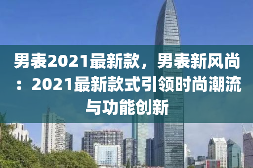 男表2021最新款，男表新風(fēng)尚：2021最新款式引領(lǐng)時(shí)尚潮流與功能創(chuàng)新