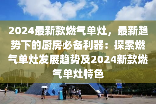 2024最新款燃?xì)鈫卧?，最新趨?shì)下的廚房必備利器：探索燃?xì)鈫卧畎l(fā)展趨勢(shì)及2024新款燃?xì)鈫卧钐厣?></div><div   id=