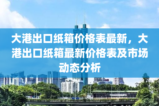 大港出口紙箱價(jià)格表最新，大港出口紙箱最新價(jià)格表及市場(chǎng)動(dòng)態(tài)分析