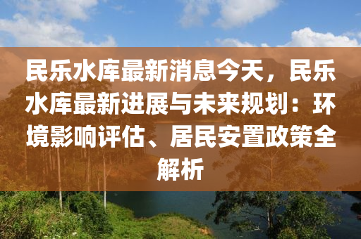 民樂水庫最新消息今天，民樂水庫最新進展與未來規(guī)劃：環(huán)境影響評估、居民安置政策全解析