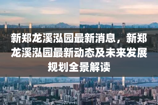 新鄭龍溪泓園最新消息，新鄭龍溪泓園最新動態(tài)及未來發(fā)展規(guī)劃全景解讀