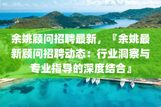 余姚顧問招聘最新，『余姚最新顧問招聘動態(tài)：行業(yè)洞察與專業(yè)指導(dǎo)的深度結(jié)合』