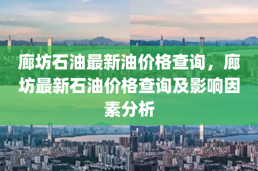 廊坊石油最新油價格查詢，廊坊最新石油價格查詢及影響因素分析