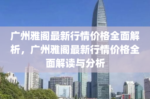 廣州雅閣最新行情價格全面解析，廣州雅閣最新行情價格全面解讀與分析