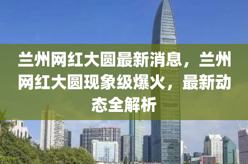 蘭州網(wǎng)紅大圓最新消息，蘭州網(wǎng)紅大圓現(xiàn)象級爆火，最新動態(tài)全解析