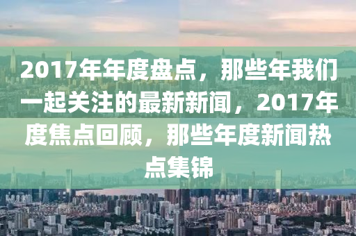 2017年年度盤(pán)點(diǎn)，那些年我們一起關(guān)注的最新新聞，2017年度焦點(diǎn)回顧，那些年度新聞熱點(diǎn)集錦