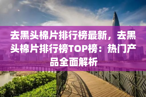 去黑頭棉片排行榜最新，去黑頭棉片排行榜TOP榜：熱門產(chǎn)品全面解析