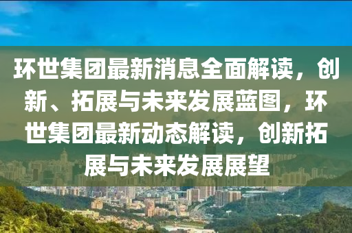 環(huán)世集團最新消息全面解讀，創(chuàng)新、拓展與未來發(fā)展藍圖，環(huán)世集團最新動態(tài)解讀，創(chuàng)新拓展與未來發(fā)展展望