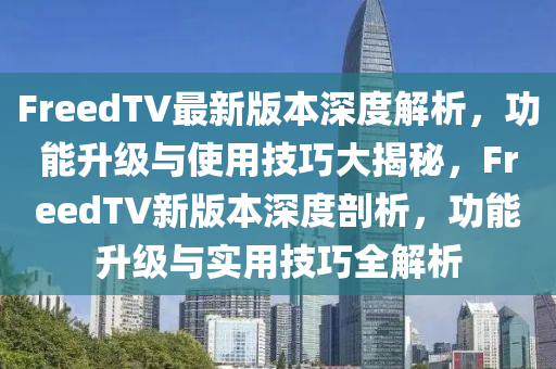 FreedTV最新版本深度解析，功能升級與使用技巧大揭秘，F(xiàn)reedTV新版本深度剖析，功能升級與實用技巧全解析