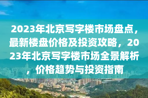 2023年北京寫字樓市場盤點，最新樓盤價格及投資攻略，2023年北京寫字樓市場全景解析，價格趨勢與投資指南