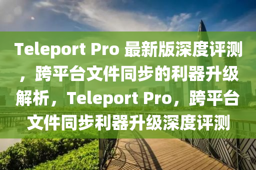 Teleport Pro 最新版深度評測，跨平臺文件同步的利器升級解析，Teleport Pro，跨平臺文件同步利器升級深度評測