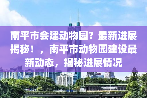 南平市會建動物園？最新進(jìn)展揭秘！，南平市動物園建設(shè)最新動態(tài)，揭秘進(jìn)展情況