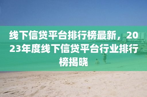 線下信貸平臺排行榜最新，2023年度線下信貸平臺行業(yè)排行榜揭曉