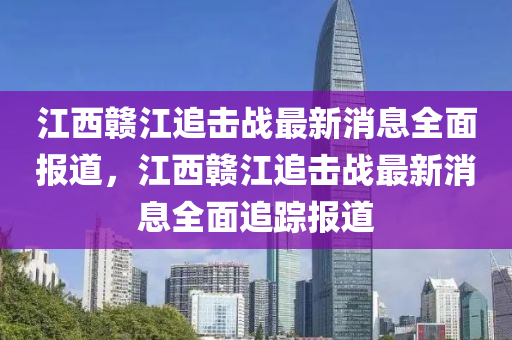 江西贛江追擊戰(zhàn)最新消息全面報(bào)道，江西贛江追擊戰(zhàn)最新消息全面追蹤報(bào)道