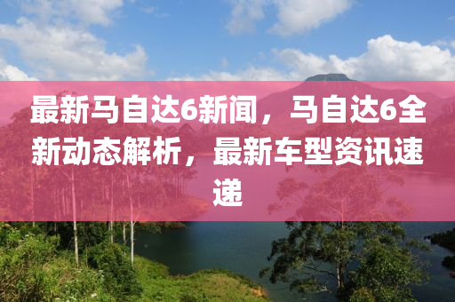 最新馬自達(dá)6新聞，馬自達(dá)6全新動(dòng)態(tài)解析，最新車型資訊速遞