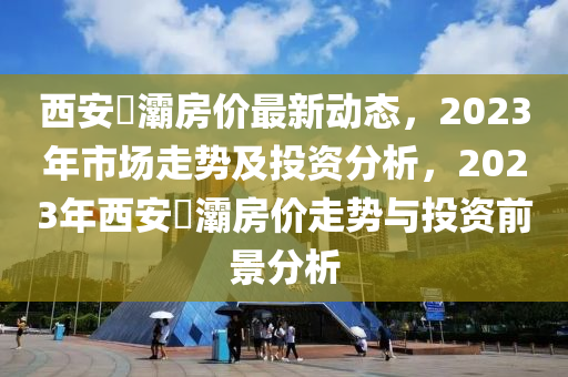 西安浐灞房價最新動態(tài)，2023年市場走勢及投資分析，2023年西安浐灞房價走勢與投資前景分析