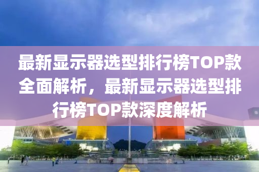 最新顯示器選型排行榜TOP款全面解析，最新顯示器選型排行榜TOP款深度解析