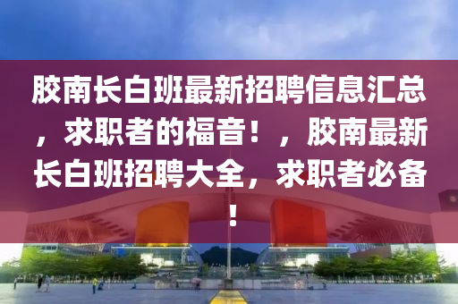 膠南長白班最新招聘信息匯總，求職者的福音！，膠南最新長白班招聘大全，求職者必備！