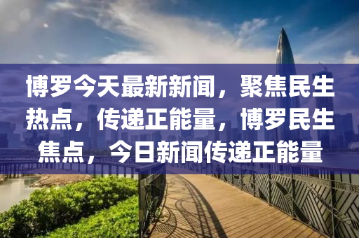 博羅今天最新新聞，聚焦民生熱點，傳遞正能量，博羅民生焦點，今日新聞傳遞正能量