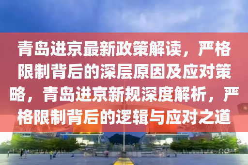 青島進(jìn)京最新政策解讀，嚴(yán)格限制背后的深層原因及應(yīng)對(duì)策略，青島進(jìn)京新規(guī)深度解析，嚴(yán)格限制背后的邏輯與應(yīng)對(duì)之道