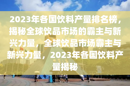 2023年各國(guó)飲料產(chǎn)量排名榜，揭秘全球飲品市場(chǎng)的霸主與新興力量，全球飲品市場(chǎng)霸主與新興力量，2023年各國(guó)飲料產(chǎn)量揭秘