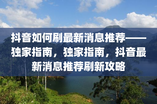 抖音如何刷最新消息推薦——獨家指南，獨家指南，抖音最新消息推薦刷新攻略