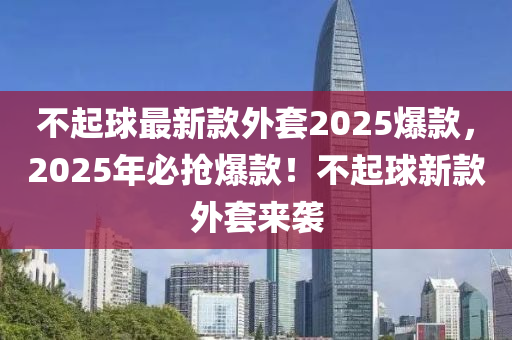 不起球最新款外套2025爆款，2025年必搶爆款！不起球新款外套來襲